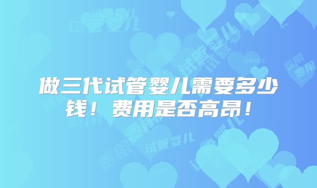 做三代试管婴儿需要多少钱！费用是否高昂！