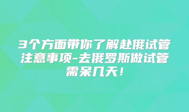 3个方面带你了解赴俄试管注意事项-去俄罗斯做试管需呆几天！