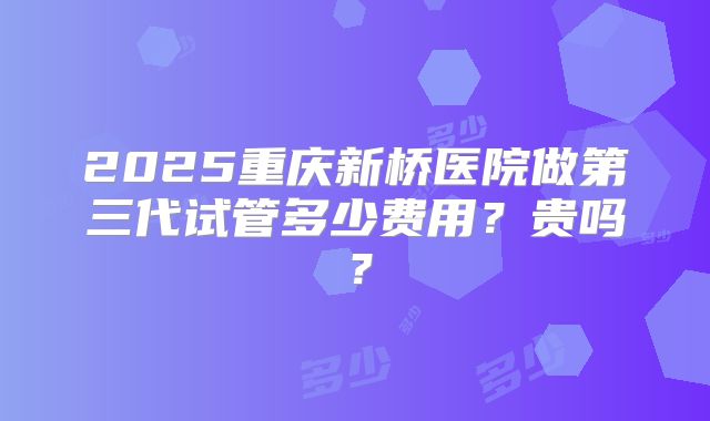 2025重庆新桥医院做第三代试管多少费用？贵吗？