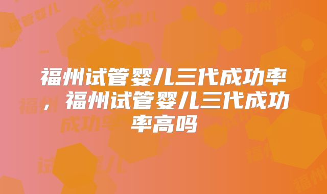 福州试管婴儿三代成功率,福州试管婴儿三代成功率高吗