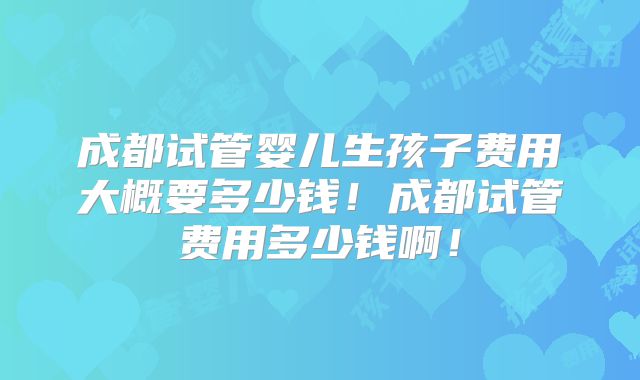 成都试管婴儿生孩子费用大概要多少钱！成都试管费用多少钱啊！