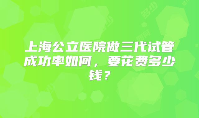 上海公立医院做三代试管成功率如何,要花费多少钱?