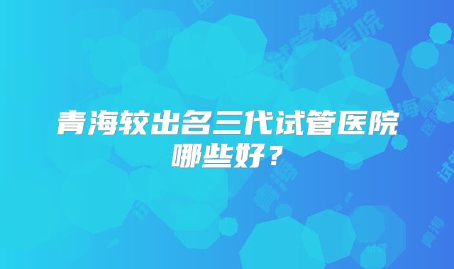 青海较出名三代试管医院哪些好？