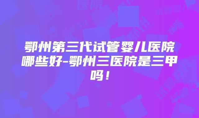 鄂州第三代试管婴儿医院哪些好-鄂州三医院是三甲吗！