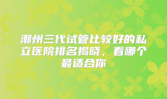 潮州三代试管比较好的私立医院排名揭晓,看哪个最适合你