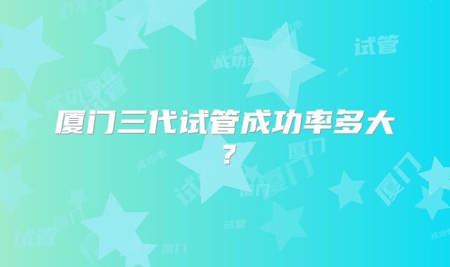 厦门三代试管成功率多大？