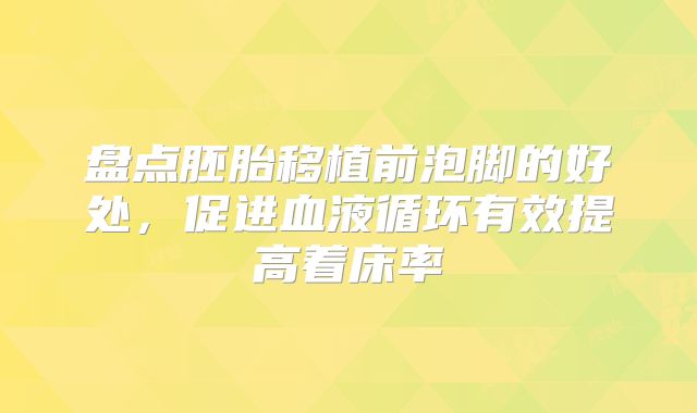 盘点胚胎移植前泡脚的好处,促进血液循环有效提高着床率