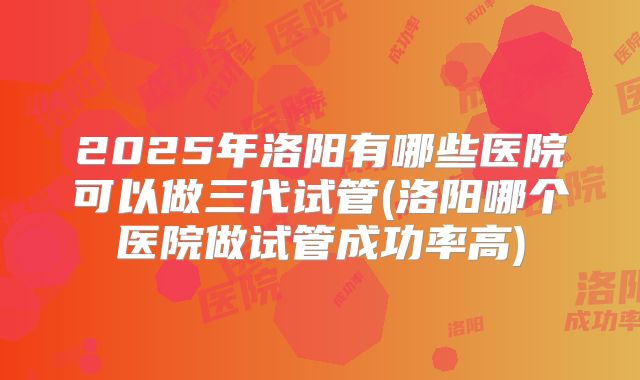 2025年洛阳有哪些医院可以做三代试管(洛阳哪个医院做试管成功率高)