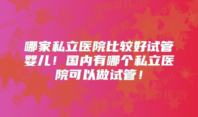 哪家私立医院比较好试管婴儿！国内有哪个私立医院可以做试管！