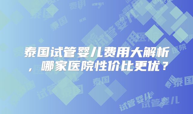 泰国试管婴儿费用大解析，哪家医院性价比更优？