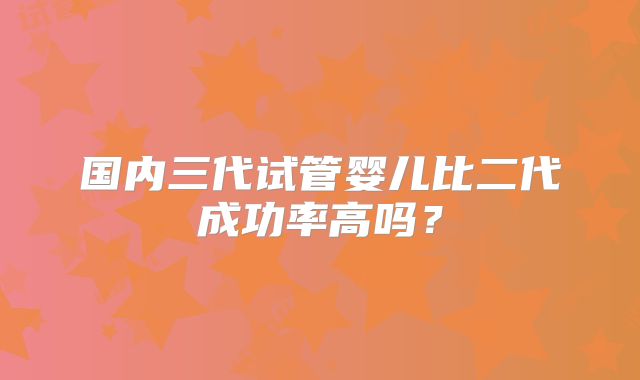 国内三代试管婴儿比二代成功率高吗?