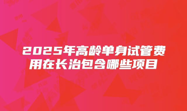 2025年高龄单身试管费用在长治包含哪些项目