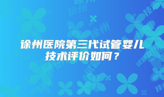 徐州医院第三代试管婴儿技术评价如何?