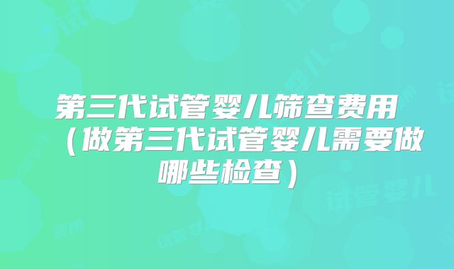 第三代试管婴儿筛查费用（做第三代试管婴儿需要做哪些检查）