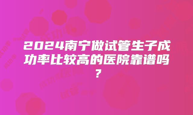 2024南宁做试管生子成功率比较高的医院靠谱吗?