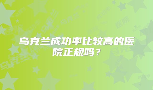 乌克兰成功率比较高的医院正规吗？