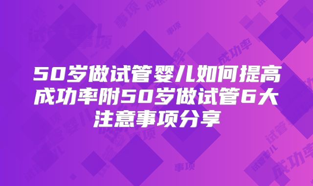 50岁做试管婴儿如何提高成功率附50岁做试管6大注意事项分享