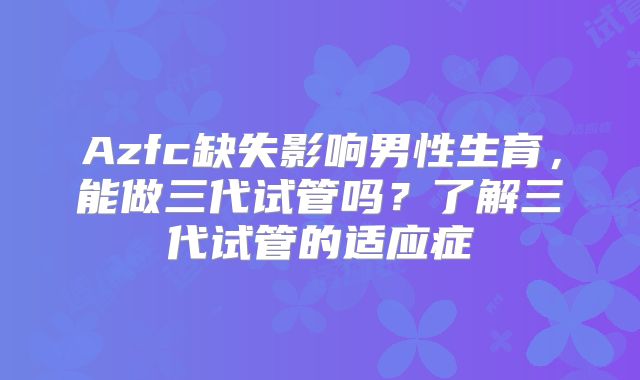Azfc缺失影响男性生育,能做三代试管吗?了解三代试管的适应症