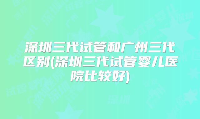 深圳三代试管和广州三代区别(深圳三代试管婴儿医院比较好)