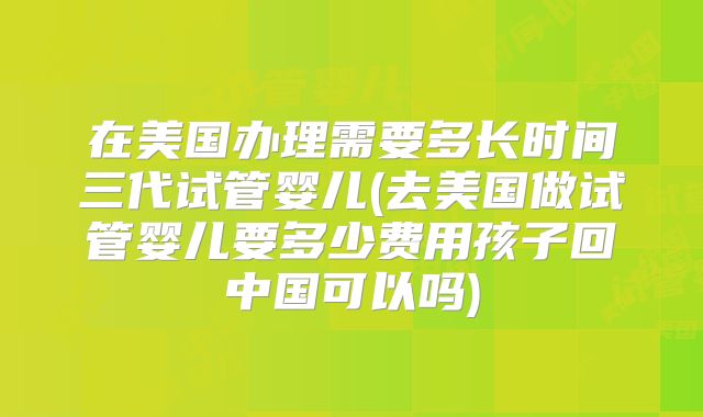 在美国办理需要多长时间三代试管婴儿(去美国做试管婴儿要多少费用孩子回中国可以吗)
