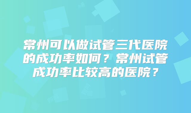 常州可以做试管三代医院的成功率如何？常州试管成功率比较高的医院？