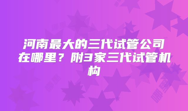 河南最大的三代试管公司在哪里？附3家三代试管机构