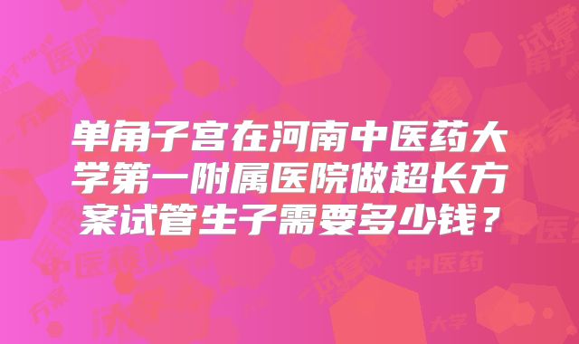 单角子宫在河南中医药大学第一附属医院做超长方案试管生子需要多少钱?