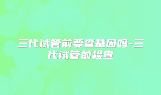 三代试管前要查基因吗-三代试管前检查