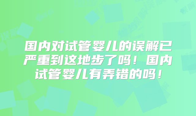 国内对试管婴儿的误解已严重到这地步了吗!国内试管婴儿有弄错的吗!