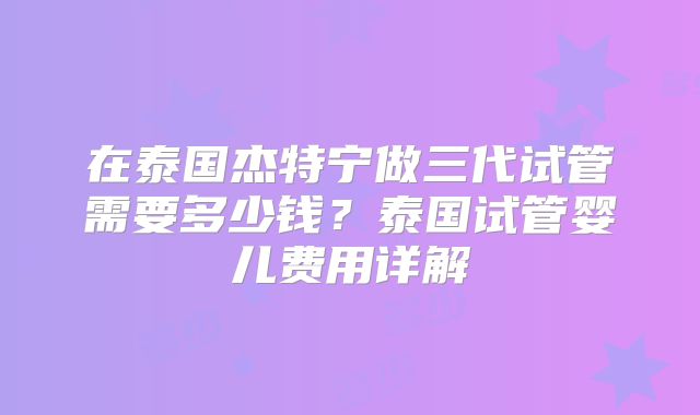 在泰国杰特宁做三代试管需要多少钱？泰国试管婴儿费用详解