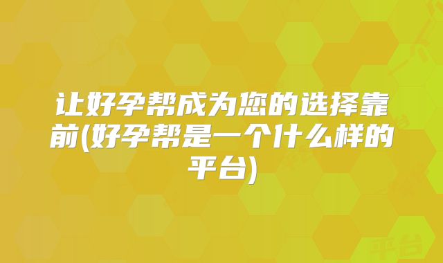 让好孕帮成为您的选择靠前(好孕帮是一个什么样的平台)