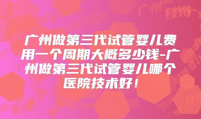 广州做第三代试管婴儿费用一个周期大概多少钱-广州做第三代试管婴儿哪个医院技术好！