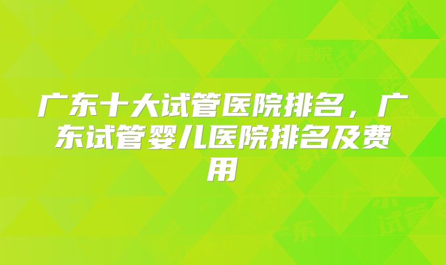 广东十大试管医院排名，广东试管婴儿医院排名及费用
