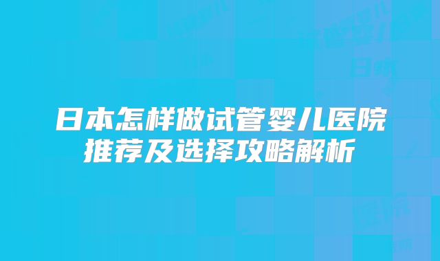 日本怎样做试管婴儿医院推荐及选择攻略解析