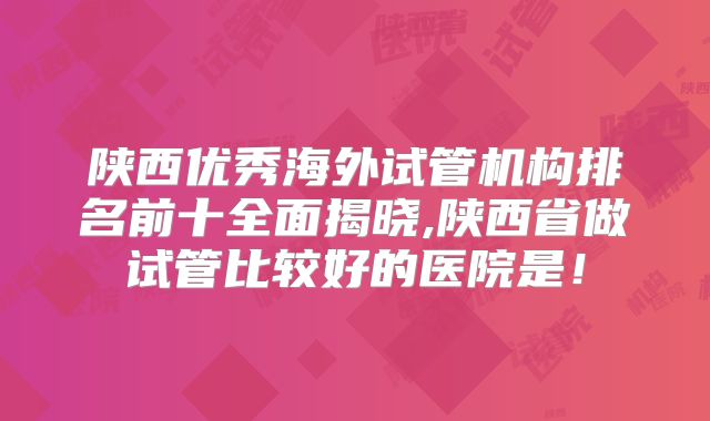 陕西优秀海外试管机构排名前十全面揭晓,陕西省做试管比较好的医院是！