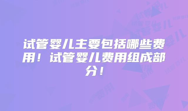 试管婴儿主要包括哪些费用!试管婴儿费用组成部分!
