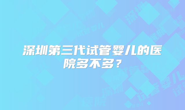 深圳第三代试管婴儿的医院多不多？