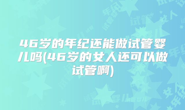 46岁的年纪还能做试管婴儿吗(46岁的女人还可以做试管啊)