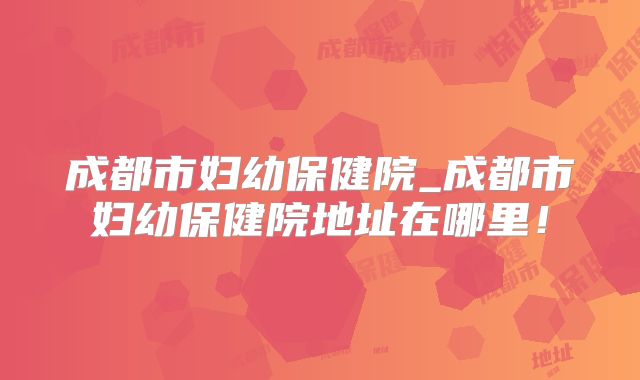成都市妇幼保健院_成都市妇幼保健院地址在哪里!