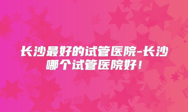 长沙最好的试管医院-长沙哪个试管医院好！