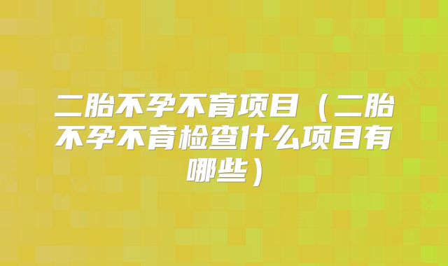 二胎不孕不育项目(二胎不孕不育检查什么项目有哪些)