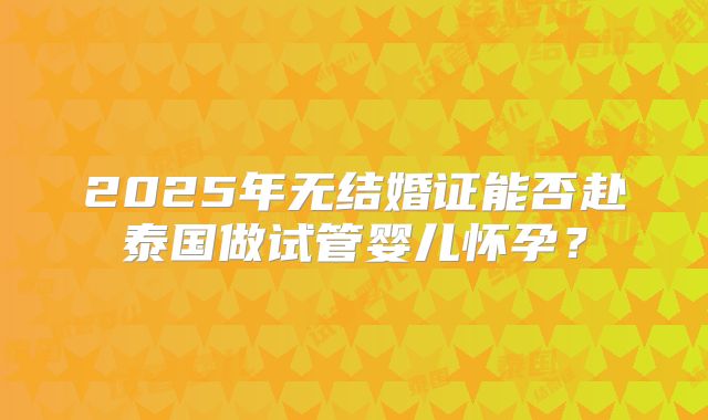 2025年无结婚证能否赴泰国做试管婴儿怀孕?