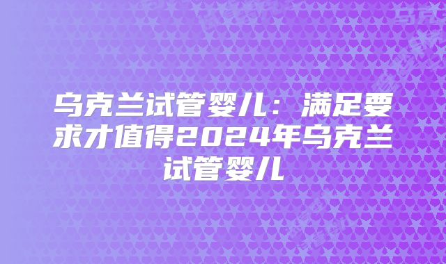 乌克兰试管婴儿：满足要求才值得2024年乌克兰试管婴儿