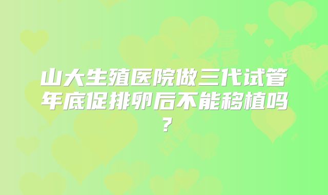 山大生殖医院做三代试管年底促排卵后不能移植吗？