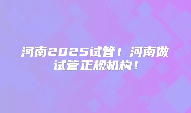 河南2025试管！河南做试管正规机构！