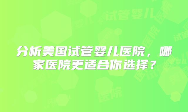 分析美国试管婴儿医院，哪家医院更适合你选择？