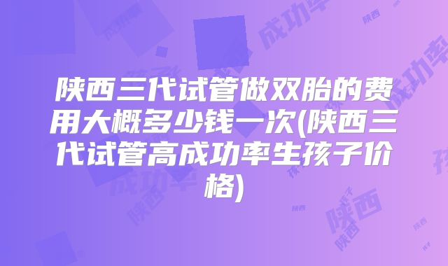 陕西三代试管做双胎的费用大概多少钱一次(陕西三代试管高成功率生孩子价格)
