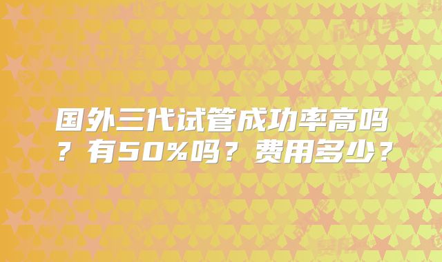 国外三代试管成功率高吗？有50%吗？费用多少？
