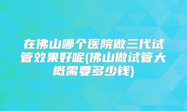 在佛山哪个医院做三代试管效果好呢(佛山做试管大概需要多少钱)