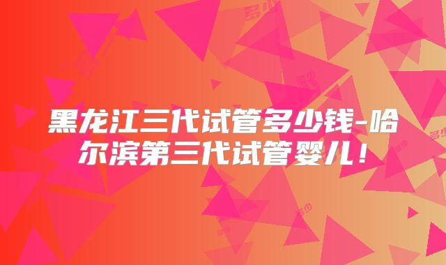 黑龙江三代试管多少钱-哈尔滨第三代试管婴儿！